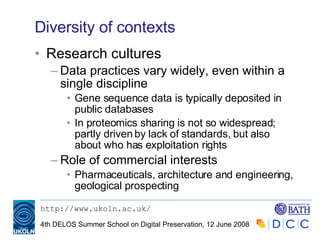 Diversity of contexts Research cultures Data practices vary widely, even within a single discipline Gene sequence data is typically deposited in public databases In proteomics sharing is not so widespread; partly driven by lack of standards, but also about who has exploitation rights Role of commercial interests Pharmaceuticals, architecture and engineering, geological prospecting 