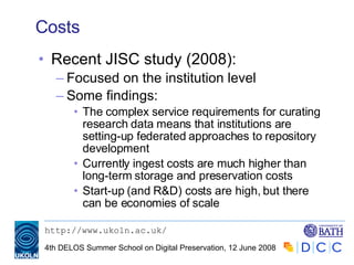 Costs Recent JISC study (2008):  Focused on the institution level Some findings: The complex service requirements for curating research data means that institutions are setting-up federated approaches to repository development Currently ingest costs are much higher than long-term storage and preservation costs Start-up (and R&D) costs are high, but there can be economies of scale 