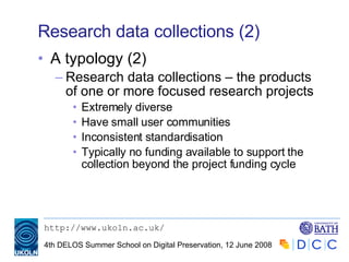 Research data collections (2) A typology (2) Research data collections – the products of one or more focused research projects Extremely diverse Have small user communities Inconsistent standardisation Typically no funding available to support the collection beyond the project funding cycle 