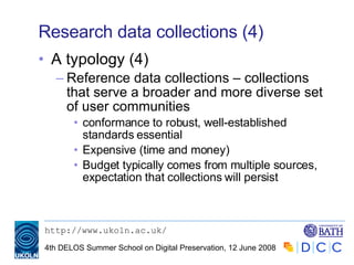 Research data collections (4) A typology (4) Reference data collections – collections that serve a broader and more diverse set of user communities conformance to robust, well-established standards essential Expensive (time and money) Budget typically comes from multiple sources, expectation that collections will persist 