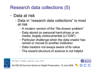 Research data collections (5) Data at risk Data in “research data collections” is most at risk A modern version of the “file-drawer problem” Data stored on personal hard-drives or on media; largely undocumented (c.f DAF) Particular challenge when the data creator has retired or moved to another institution Data creators not aways aware of its value The reward structure of science is not helpful  