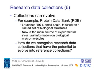 Research data collections (6) Collections can evolve: For example, Protein Data Bank (PDB) Launched 1971, small-scale, focused on a limited set of biological structures Now is the main source of experimental structural information on biological macromolecules How do we recognise research data collections that have the potential to evolve into reference collections? 