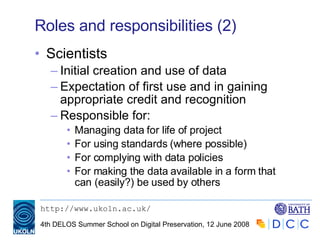 Roles and responsibilities (2) Scientists Initial creation and use of data Expectation of first use and in gaining appropriate credit and recognition Responsible for: Managing data for life of project For using standards (where possible) For complying with data policies For making the data available in a form that can (easily?) be used by others 