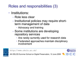 Roles and responsibilities (3) Institutions: Role less clear Institutional policies may require short-term management of data Advocacy and training Some institutions are developing repository services Are rarely currently used for research data Federated approaches maintain disciplinary involvement 