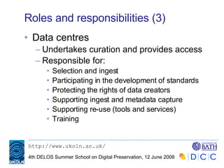 Roles and responsibilities (3) Data centres Undertakes curation and provides access  Responsible for: Selection and ingest Participating in the development of standards Protecting the rights of data creators Supporting ingest and metadata capture Supporting re-use (tools and services) Training 