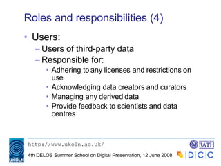 Roles and responsibilities (4) Users: Users of third-party data Responsible for: Adhering to any licenses and restrictions on use Acknowledging data creators and curators Managing any derived data Provide feedback to scientists and data centres 