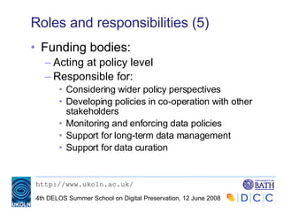 Roles and responsibilities (5) Funding bodies: Acting at policy level Responsible for: Considering wider policy perspectives Developing policies in co-operation with other stakeholders Monitoring and enforcing data policies Support for long-term data management Support for data curation 