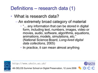 Definitions – research data (1) What is research data? An extremely broad category of material “ ... any information that can be stored in digital form, including text, numbers, images, video or movies, audio, software, algorithms, equations, animations, models, simulations, etc.” (National Science Board,  Long-lived digital data collections , 2005) In practice, it can mean almost anything 