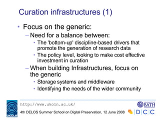 Curation infrastructures (1) Focus on the generic: Need for a balance between: The 'bottom-up' discipline-based drivers that promote the generation of research data The policy level, looking to make cost effective investment in curation When building Infrastructures, focus on the generic Storage systems and middleware Identifying the needs of the wider community 