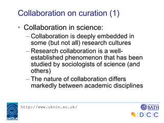 Collaboration on curation (1) Collaboration in science: Collaboration is deeply embedded in some (but not all) research cultures Research collaboration is a well-established phenomenon that has been studied by sociologists of science (and others) The nature of collaboration differs markedly between academic disciplines 