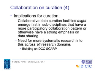 Collaboration on curation (4) Implications for curation; Collaborative data curation facilities  might  emerge first in sub-disciplines that have a more participatory collaboration pattern or otherwise have a strong emphasis on data sharing Need for more systematic research into this across  all  research domains Building on DCC SCARP 