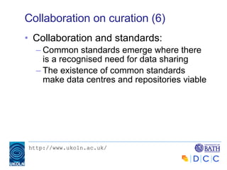 Collaboration on curation (6) Collaboration and standards: Common standards emerge where there is a recognised need for data sharing The existence of common standards make data centres and repositories viable 