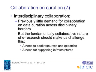 Collaboration on curation (7) Interdisciplinary collaboration; Previously little demand for collaboration on data curation across disciplinary borders But the fundamentally collaborative nature of e-research should make us challenge this: A need to pool resources and expertise A need for supporting infrastructures 