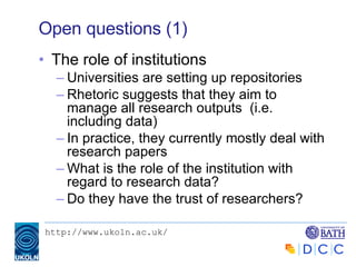 Open questions (1) The role of institutions Universities are setting up repositories Rhetoric suggests that they aim to manage all research outputs  (i.e. including data) In practice, they currently mostly deal with research papers What is the role of the institution with regard to research data? Do they have the trust of researchers? 