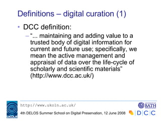 Definitions – digital curation (1) DCC definition: “ ... maintaining and adding value to a trusted body of digital information for current and future use; specifically, we mean the active management and appraisal of data over the life-cycle of scholarly and scientific materials” (http://www.dcc.ac.uk/) 