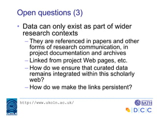Open questions (3) Data can only exist as part of wider research contexts They are referenced in papers and other forms of research communication, in project documentation and archives Linked from project Web pages, etc. How do we ensure that curated data remains integrated within this scholarly web? How do we make the links persistent? 