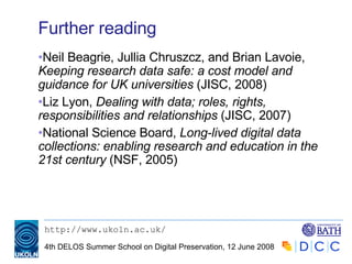 Further reading Neil Beagrie, Jullia Chruszcz, and Brian Lavoie,  Keeping research data safe: a cost model and guidance for UK universities  (JISC, 2008) Liz Lyon,  Dealing with data; roles, rights, responsibilities and relationships  (JISC, 2007) National Science Board,  Long-lived digital data collections: enabling research and education in the 21st century  (NSF, 2005) 