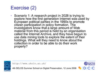 Exercise (2) Scenario 1: A research project in 2028 is trying to explore how the first generation Internet was used by European political parties in the 1990s to promote citizen participation in policy formation. The investigators know that a large amount of Web material from this period is held by an organisation called the Internet Archive, and they have begun to use data mining tools to explore the extent of their holdings. What will they need to know about the collection in order to be able to do their work properly? 