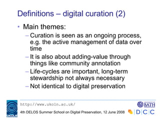 Definitions – digital curation (2) Main themes: Curation is seen as an ongoing process, e.g. the active management of data over  time It is also about adding-value through things like community annotation Life-cycles are important, long-term stewardship not always necessary Not identical to digital preservation 
