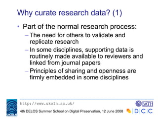 Why curate research data? (1) Part of the normal research process: The need for others to validate and replicate research In some disciplines, supporting data is routinely made available to reviewers and linked from journal papers Principles of sharing and openness are firmly embedded in some disciplines 