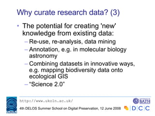 Why curate research data? (3) The potential for creating 'new' knowledge from existing data: Re-use, re-analysis, data mining Annotation, e.g. in molecular biology astronomy Combining datasets in innovative ways, e.g. mapping biodiversity data onto ecological GIS “ Science 2.0” 