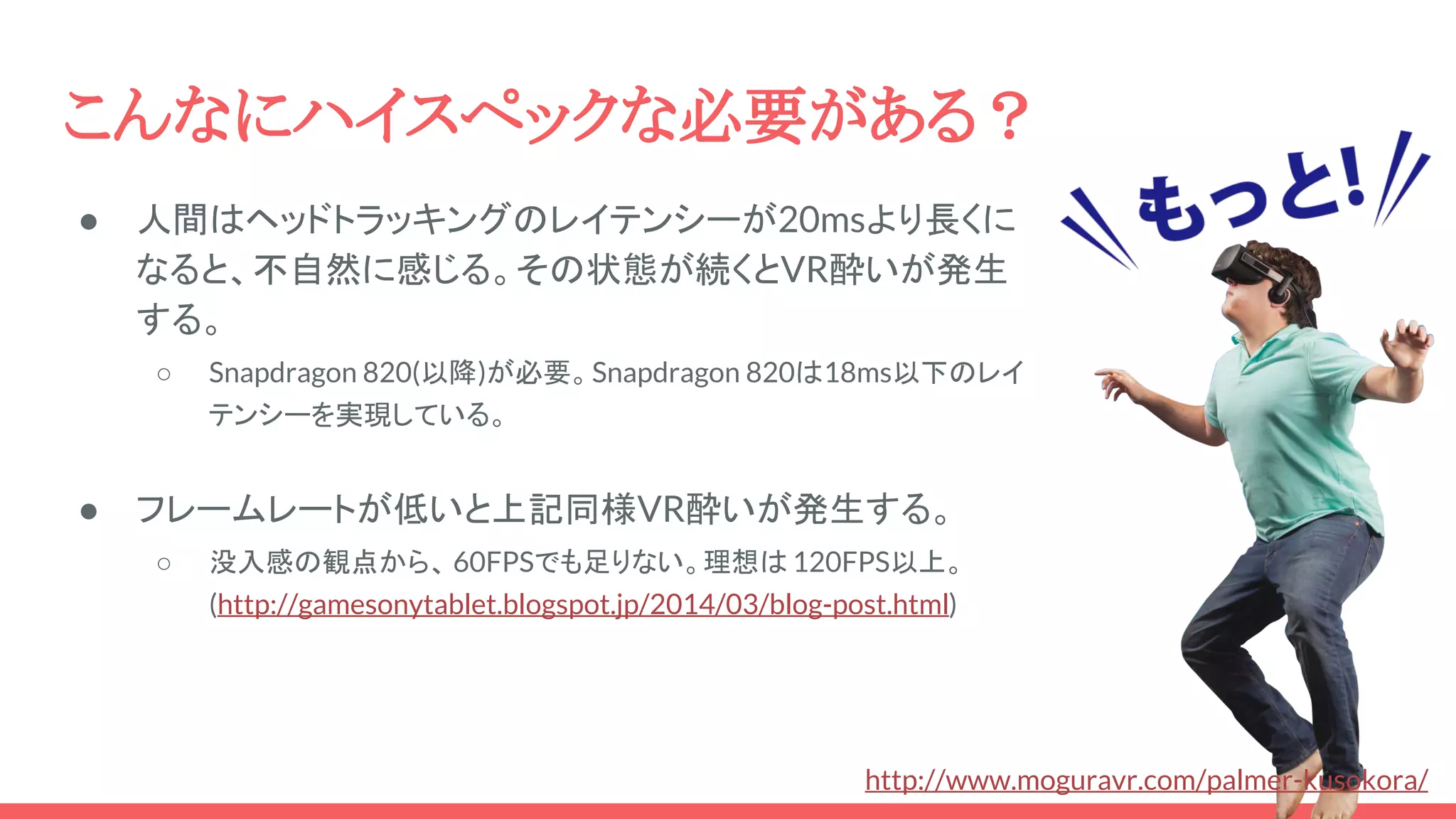 こんなにハイスペックな必要がある？
● 人間はヘッドトラッキングのレイテンシーが20msより長くに
なると、不自然に感じる。その状態が続くとVR酔いが発生
する。
○ Snapdragon 820(以降)が必要。Snapdragon 820は18ms以下のレイ
テンシーを実現している。
● フレームレートが低いと上記同様VR酔いが発生する。
○ 没入感の観点から、 60FPSでも足りない。理想は 120FPS以上。
(http://gamesonytablet.blogspot.jp/2014/03/blog-post.html)
http://www.moguravr.com/palmer-kusokora/
 