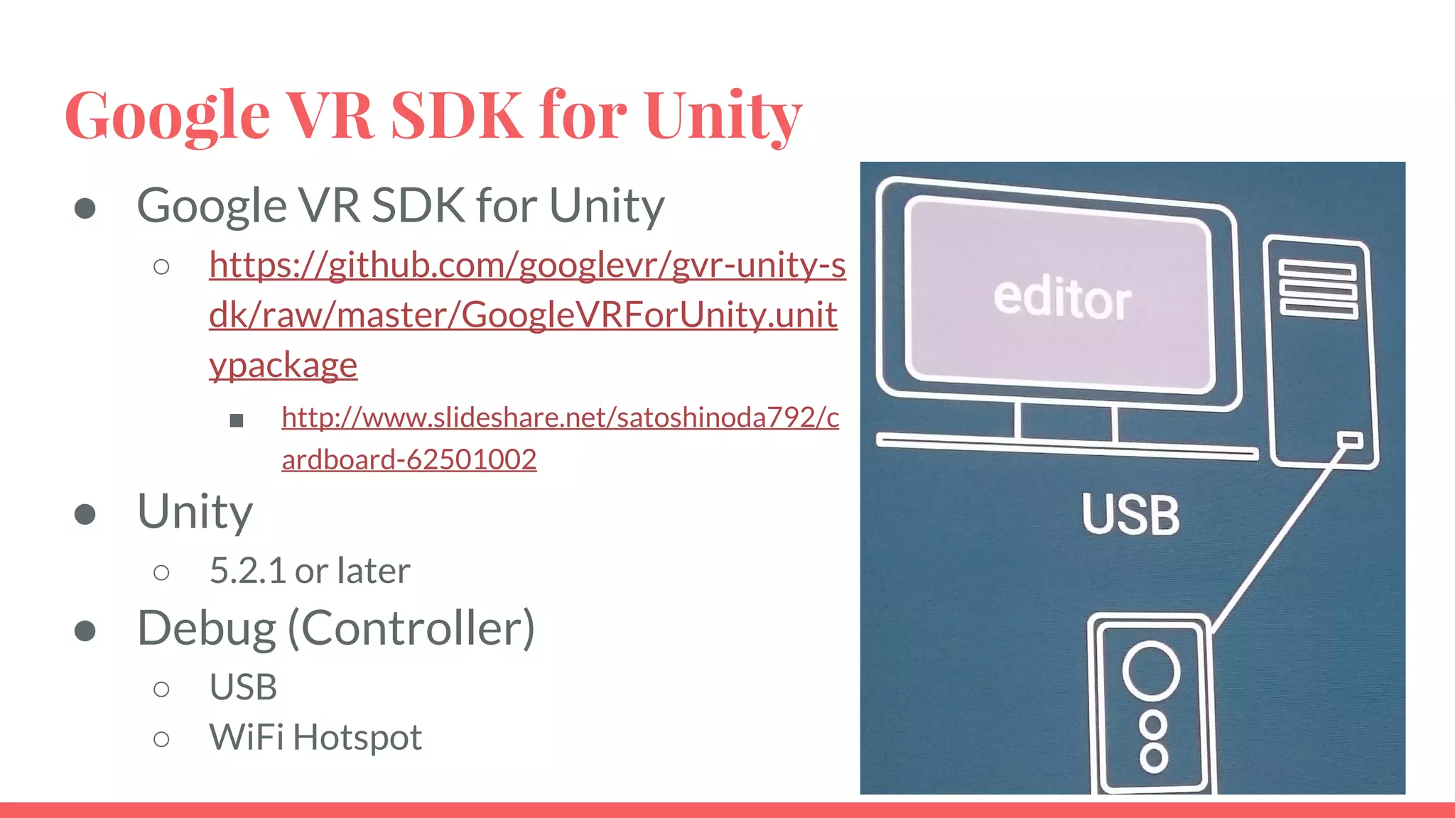 Google VR SDK for Unity
● Google VR SDK for Unity
○ https://github.com/googlevr/gvr-unity-s
dk/raw/master/GoogleVRForUnity.unit
ypackage
■ http://www.slideshare.net/satoshinoda792/c
ardboard-62501002
● Unity
○ 5.2.1 or later
● Debug (Controller)
○ USB
○ WiFi Hotspot
 