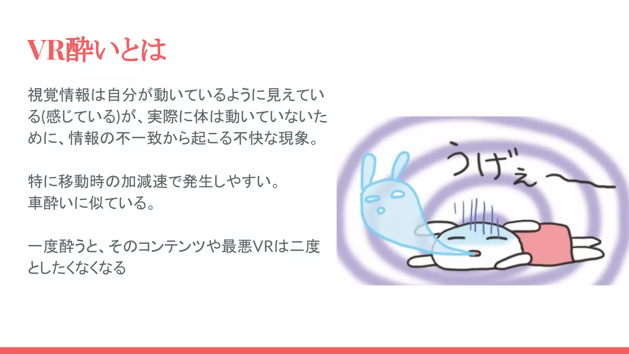 VR酔いとは
視覚情報は自分が動いているように見えてい
る(感じている)が、実際に体は動いていないた
めに、情報の不一致から起こる不快な現象。
特に移動時の加減速で発生しやすい。
車酔いに似ている。
一度酔うと、そのコンテンツや最悪VRは二度
としたくなくなる
 