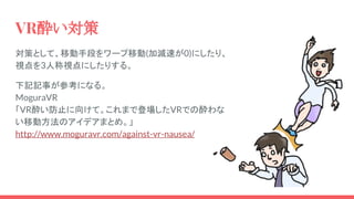 VR酔い対策
対策として、移動手段をワープ移動(加減速が0)にしたり、
視点を3人称視点にしたりする。
下記記事が参考になる。
MoguraVR
「VR酔い防止に向けて。これまで登場したVRでの酔わな
い移動方法のアイデアまとめ。」
http://www.moguravr.com/against-vr-nausea/
 