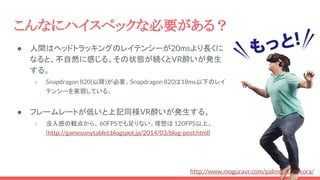 こんなにハイスペックな必要がある？
● 人間はヘッドトラッキングのレイテンシーが20msより長くに
なると、不自然に感じる。その状態が続くとVR酔いが発生
する。
○ Snapdragon 820(以降)が必要。Snapdragon 820は18ms以下のレイ
テンシーを実現している。
● フレームレートが低いと上記同様VR酔いが発生する。
○ 没入感の観点から、 60FPSでも足りない。理想は 120FPS以上。
(http://gamesonytablet.blogspot.jp/2014/03/blog-post.html)
http://www.moguravr.com/palmer-kusokora/
 