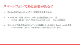 スマートフォンである必要がある？
● OculusRiftやViveはハイスペックなPCが必要になる。
● スマートフォンは誰でも持っている、生活必需品となっている。
○ PSVRは一般普及しそうだが、 PS4がなければならなく、スマートフォンよりも限定的。
● 誰に対しても高品質なVRコンテンツを体験してもらうのに、Daydreamは最適。
○ Cardboardの時は、端末によって性能が低く、まともに動かないものもあった。
 