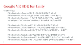 Google VR SDK for Unity
void Update() {
if(GvrController.IsTouching) { /* タッチしている状態かどうか*/ }
if(GvrController.TouchDown) { /* タッチしたかどうか(1フレーム後) */ }
if(GvrController.TouchUp) { /* タッチをやめたかどうか(1フレーム後) */ }
Vector2 pos = GvrController.TouchPos; // タッチパッド上のタッチ位置
if(GvrController.ClickButton) { /* クリックしている状態かどうか*/ }
if(GvrController.ClickButtonDown) { /* クリックしたかどうか(1フレーム後) */ }
if(GvrController.ClickButtonUp) { /* クリックをやめたかどうか(1フレーム後) */ }
if(GvrController.AppButton) { /* Appボタンを押下している状態かどうか*/ }
if(GvrController.AppButtonDown) { /* Appボタンを押下したかどうか(1フレーム後) */ }
if(GvrController.AppButtonUp) { /* Appボタンの押下をやめたかどうか(1フレーム後) */ }
}
 