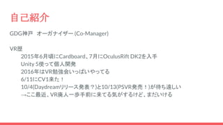 自己紹介
GDG神戸　オーガナイザー (Co-Manager)
VR歴
2015年6月頃にCardboard、7月にOculusRift DK2を入手
Unity 5使って個人開発
2016年はVR勉強会いっぱいやってる
6/11にCV1来た！
10/4(Daydreamリリース発表？)と10/13(PSVR発売！)が待ち遠しい
→ここ最近、VR廃人一歩手前に来てる気がするけど、まだいける
 