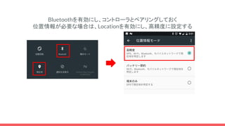 Bluetoothを有効にし、コントローラとペアリングしておく
位置情報が必要な場合は、Locationを有効にし、高精度に設定する
 
