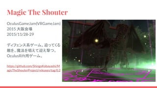 Magic The Shouter
OculusGameJam(VRGameJam)
2015 大阪会場
2015/11/28-29
ディフェンス系ゲーム。迫ってくる
敵を、魔法を唱えて迎え撃つ。
OculusRift用ゲーム。
https://github.com/ShingoKobayashi/M
agicTheShouterProject/releases/tag/0.2
 