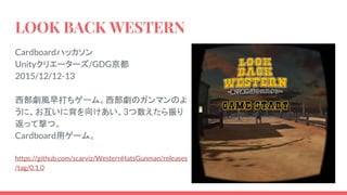 LOOK BACK WESTERN
Cardboardハッカソン
Unityクリエーターズ/GDG京都
2015/12/12-13
西部劇風早打ちゲーム。西部劇のガンマンのよ
うに、お互いに背を向けあい、3つ数えたら振り
返って撃つ。
Cardboard用ゲーム。
https://github.com/scarviz/WesternHatsGunman/releases
/tag/0.1.0
 