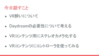 今日話すこと
● VR酔いについて
● Daydreamの必要性について考える
● VRコンテンツ用にステレオカメラ化する
● VRコンテンツにコントローラを使ってみる
 