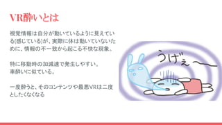 VR酔いとは
視覚情報は自分が動いているように見えてい
る(感じている)が、実際に体は動いていないた
めに、情報の不一致から起こる不快な現象。
特に移動時の加減速で発生しやすい。
車酔いに似ている。
一度酔うと、そのコンテンツや最悪VRは二度
としたくなくなる
 