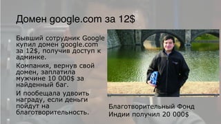 Домен google.com за 12$
Бывший сотрудник Google
купил домен google.com
за 12$, получив доступ к
админке.
Компания, вернув свой
домен, заплатила
мужчине 10 000$ за
найденный баг.
И пообещала удвоить
награду, если деньги
пойдут на
благотворительность.
Благотворительный Фонд
Индии получил 20 000$
 
