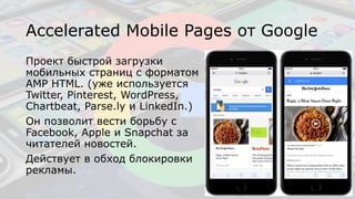 Accelerated Mobile Pages от Google
Проект быстрой загрузки
мобильных страниц с форматом
AMP HTML. (уже используется
Twitter, Pinterest, WordPress,
Chartbeat, Parse.ly и LinkedIn.)
Он позволит вести борьбу с
Facebook, Apple и Snapchat за
читателей новостей.
Действует в обход блокировки
рекламы.
 