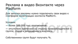 Реклама в видео Вконтакте через
Pladform
Для запуска рекламы нужно подключить свои видео к
платформе монетизации контента Pladform.
Условия:
— более 500 000 тыс. подписчиков
— отсутствие претензий со стороны правообладателей к
группе, спама и запрещенного контента.
Собственники групп будут получать %.
 