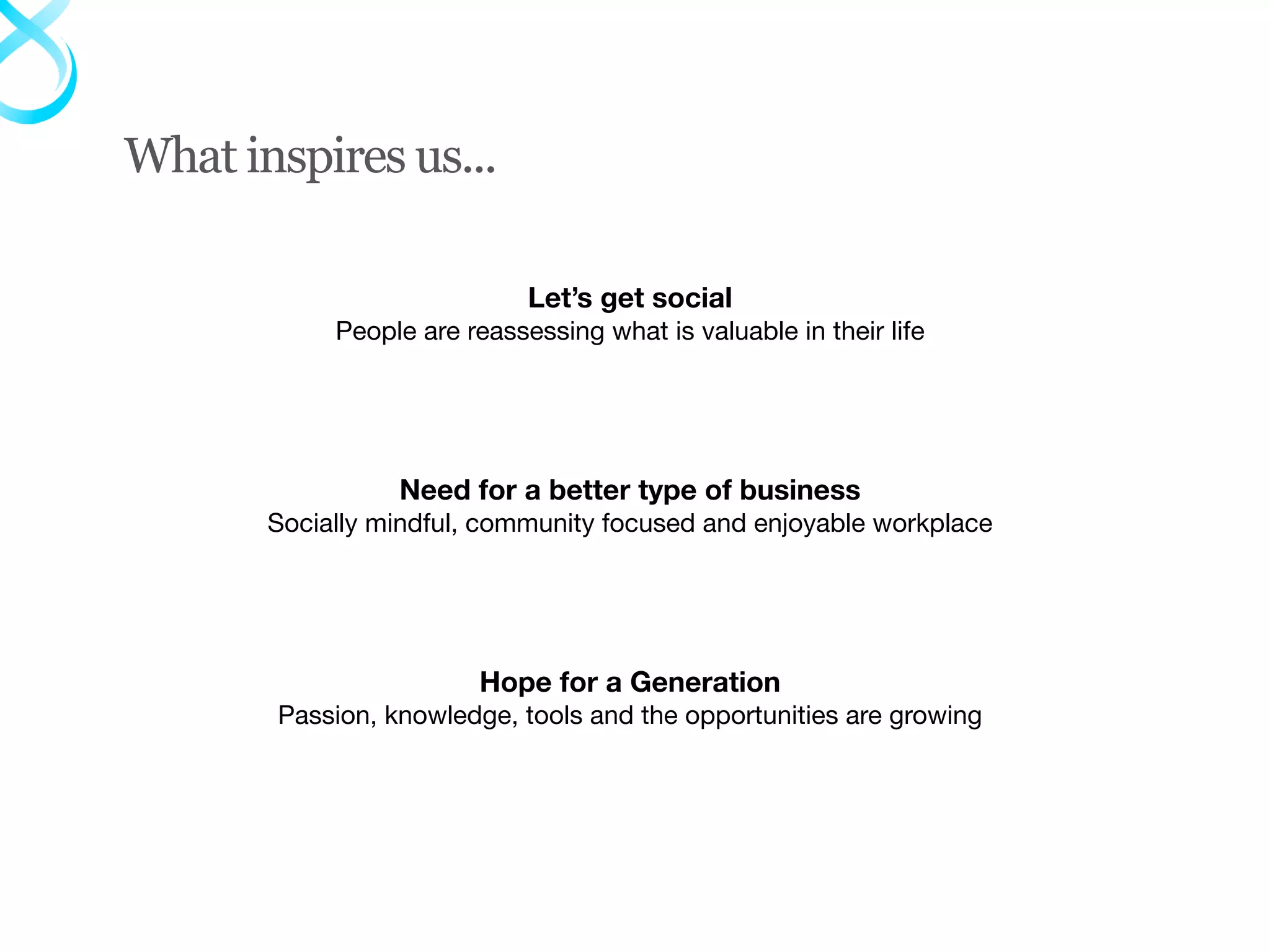 What inspires us...

                             Let’s get social
            People are reassessing what is valuable in their life




                 Need for a better type of business
       Socially mindful, community focused and enjoyable workplace




                        Hope for a Generation
       Passion, knowledge, tools and the opportunities are growing
 