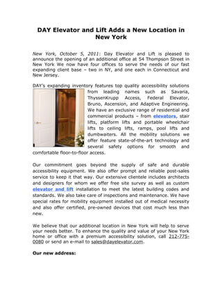 DAY Elevator and Lift Adds a New Location in
                   New York

New York, October 5, 2011: Day Elevator and Lift is pleased to
announce the opening of an additional office at 54 Thompson Street in
New York We now have four offices to serve the needs of our fast
expanding client base – two in NY, and one each in Connecticut and
New Jersey.

DAY’s expanding inventory features top quality accessibility solutions
                          from leading names such as Savaria,
                          ThyssenKrupp Access, Federal Elevator,
                          Bruno, Ascension, and Adaptive Engineering.
                          We have an exclusive range of residential and
                          commercial products – from elevators, stair
                          lifts, platform lifts and portable wheelchair
                          lifts to ceiling lifts, ramps, pool lifts and
                          dumbwaiters. All the mobility solutions we
                          offer feature state-of-the-art technology and
                          several safety options for smooth and
comfortable floor-to-floor access.

Our commitment goes beyond the supply of safe and durable
accessibility equipment. We also offer prompt and reliable post-sales
service to keep it that way. Our extensive clientele includes architects
and designers for whom we offer free site survey as well as custom
elevator and lift installation to meet the latest building codes and
standards. We also take care of inspections and maintenance. We have
special rates for mobility equipment installed out of medical necessity
and also offer certified, pre-owned devices that cost much less than
new.

We believe that our additional location in New York will help to serve
your needs better. To enhance the quality and value of your New York
home or office with a premium accessibility solution, call 212-775-
0080 or send an e-mail to sales@dayelevator.com.

Our new address:
 