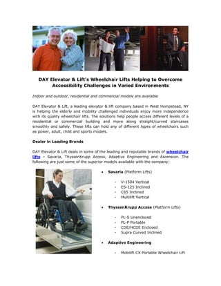 DAY Elevator & Lift’s Wheelchair Lifts Helping to Overcome
        Accessibility Challenges in Varied Environments

Indoor and outdoor, residential and commercial models are available

DAY Elevator & Lift, a leading elevator & lift company based in West Hempstead, NY
is helping the elderly and mobility challenged individuals enjoy more independence
with its quality wheelchair lifts. The solutions help people access different levels of a
residential or commercial building and move along straight/curved staircases
smoothly and safely. These lifts can hold any of different types of wheelchairs such
as power, adult, child and sports models.

Dealer in Leading Brands

DAY Elevator & Lift deals in some of the leading and reputable brands of wheelchair
lifts – Savaria, ThyssenKrupp Access, Adaptive Engineering and Ascension. The
following are just some of the superior models available with the company:

                                          Savaria (Platform Lifts)

                                              -   V-1504 Vertical
                                              -   ES-125 Inclined
                                              -   C65 Inclined
                                              -   Multilift Vertical

                                          ThyssenKrupp Access (Platform Lifts)

                                              -   PL-S Unenclosed
                                              -   PL-P Portable
                                              -   CDE/HCDE Enclosed
                                              -   Supra Curved Inclined

                                          Adaptive Engineering

                                              -   Mobilift CX Portable Wheelchair Lift
 
