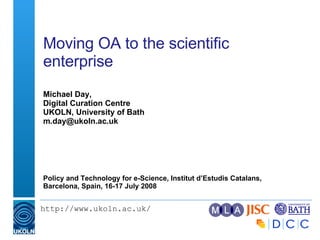 Moving OA to the scientific enterprise  Michael Day, Digital Curation Centre UKOLN, University of Bath [email_address] Policy and Technology for e-Science, Institut d’Estudis Catalans, Barcelona, Spain, 16-17 July 2008  