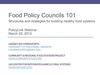 Food Policy Councils 101
Structures and strategies for building healthy food systems

PolicyLink Webinar
March 20, 2013


LINDSEY DAY FARNSWORTH
UNIVERSITY OF WISCONSIN – MADISON
LDFARNSWORTH@WISC.EDU

COMMUNITY & REGIONAL FOOD SYSTEMS PROJECT
WWW.COMMUNITY-FOOD.ORG

UW CENTER FOR INTEGRATED AGRICULTURAL SYSTEMS
WWW.CIAS.WISC.EDU
 