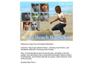 Welcome to Day Five of the Beach Bachelor!

Last time, Vogue was asked to leave – meaning only Victoria, Lute
and Betria were left in the house with Forrest.

Also, Forrest decided to get to know the girls a bit better in the last
update, and discovered Lute is extremely enthusiastic, Betria is afraid
of werewolves, and Victoria sees life as a party. It also rained for most
of the morning.

Anyway! Day Five! ->
 