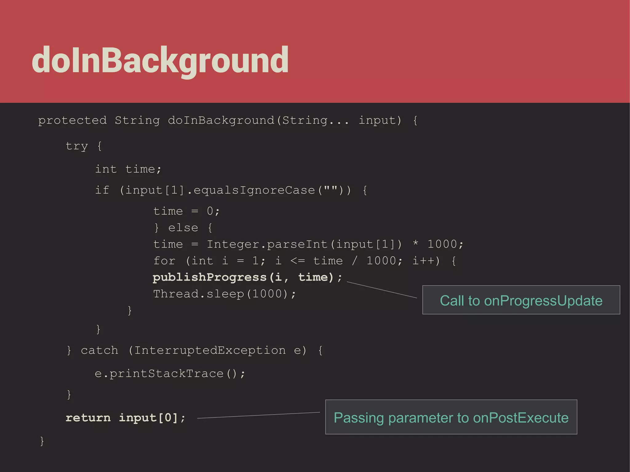 doInBackground
protected String doInBackground(String... input) {
try {
int time;
if (input[1].equalsIgnoreCase("")) {
time = 0;
} else {
time = Integer.parseInt(input[1]) * 1000;
for (int i = 1; i <= time / 1000; i++) {
publishProgress(i, time);
Thread.sleep(1000);
}

Call to onProgressUpdate

}
} catch (InterruptedException e) {
e.printStackTrace();
}
return input[0];
}

Passing parameter to onPostExecute

 