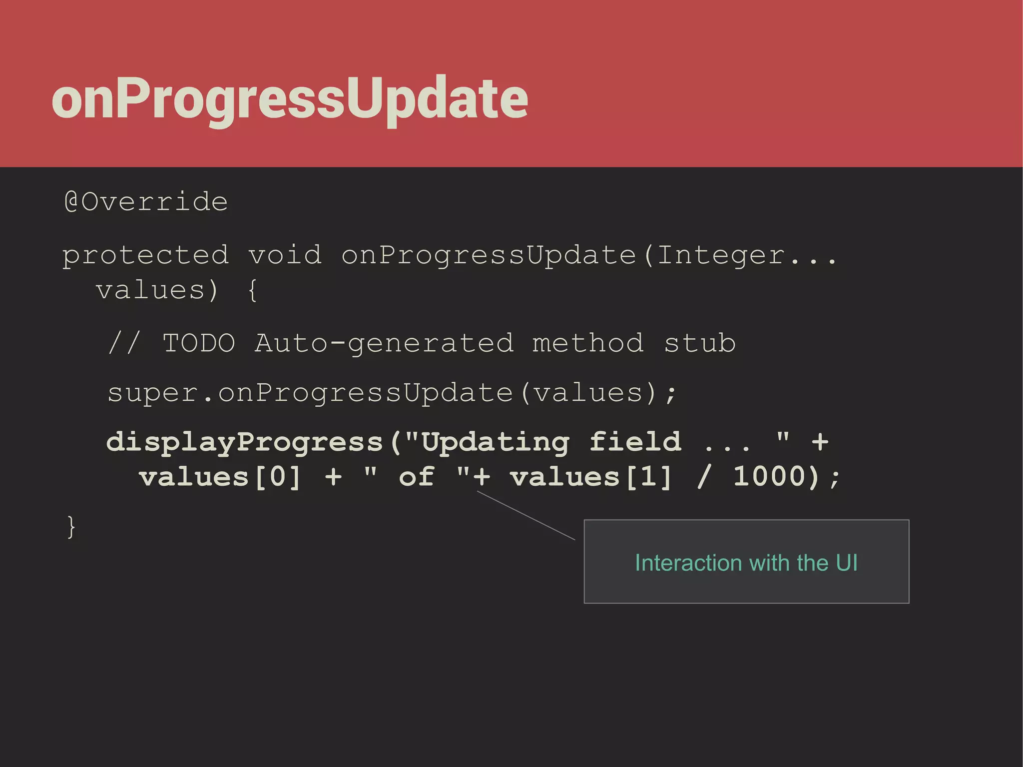 onProgressUpdate
@Override
protected void onProgressUpdate(Integer...
values) {
// TODO Auto-generated method stub
super.onProgressUpdate(values);
displayProgress("Updating field ... " +
values[0] + " of "+ values[1] / 1000);
}
Interaction with the UI

 