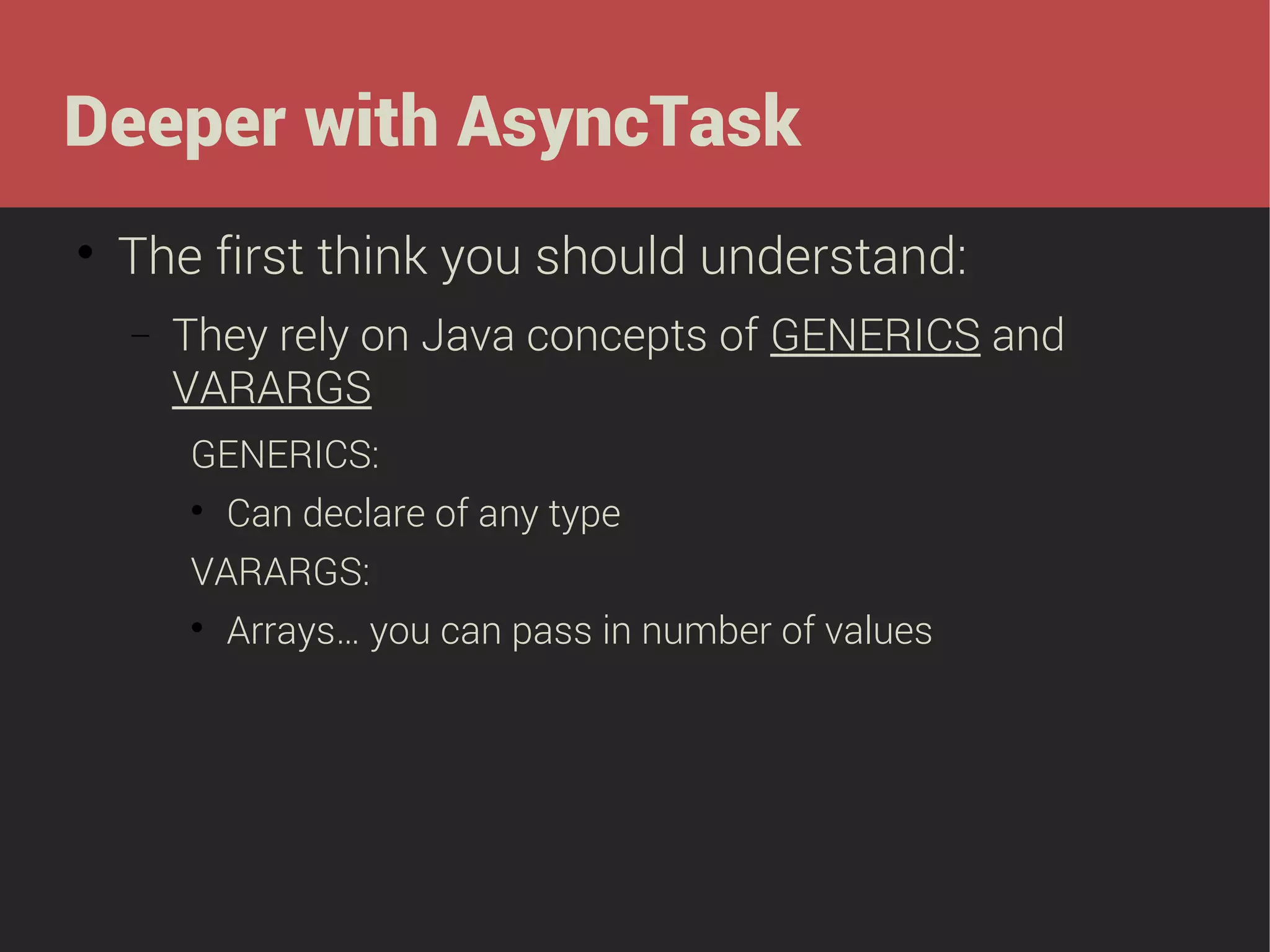 Deeper with AsyncTask


The first think you should understand:
−

They rely on Java concepts of GENERICS and
VARARGS
GENERICS:


Can declare of any type

VARARGS:


Arrays… you can pass in number of values

 